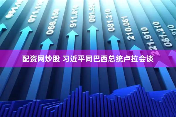 配资网炒股 习近平同巴西总统卢拉会谈