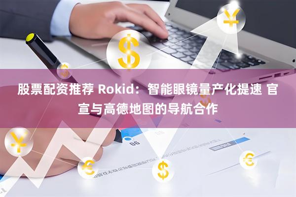 股票配资推荐 Rokid：智能眼镜量产化提速 官宣与高德地图的导航合作