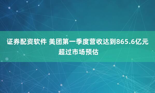 证券配资软件 美团第一季度营收达到865.6亿元 超过市场预估