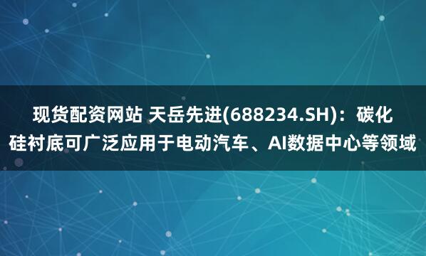 现货配资网站 天岳先进(688234.SH)：碳化硅衬底可广泛应用于电动汽车、AI数据中心等领域