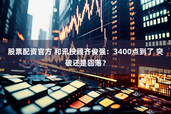 股票配资官方 和讯投顾齐俊强：3400点到了 突破还是回落？