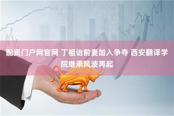 配资门户网官网 丁祖诒前妻加入争夺 西安翻译学院继承风波再起