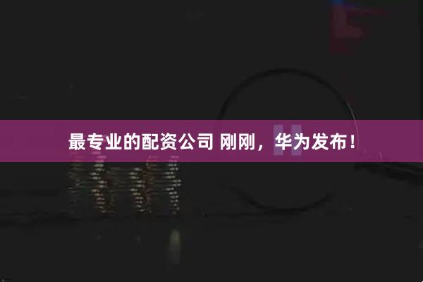 最专业的配资公司 刚刚，华为发布！