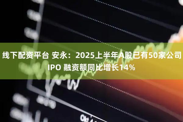 线下配资平台 安永：2025上半年A股已有50家公司IPO 融资额同比增长14%