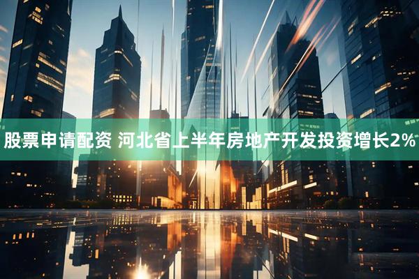 股票申请配资 河北省上半年房地产开发投资增长2%