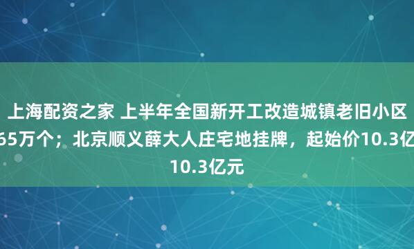 上海配资之家 上半年全国新开工改造城镇老旧小区1.65万个；北京顺义薛大人庄宅地挂牌，起始价10.3亿元