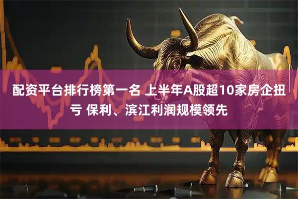 配资平台排行榜第一名 上半年A股超10家房企扭亏 保利、滨江利润规模领先