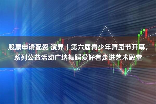 股票申请配资 演界｜第六届青少年舞蹈节开幕，系列公益活动广纳舞蹈爱好者走进艺术殿堂
