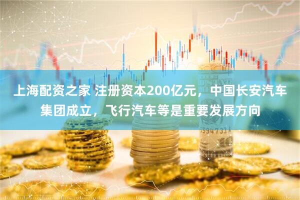 上海配资之家 注册资本200亿元，中国长安汽车集团成立，飞行汽车等是重要发展方向