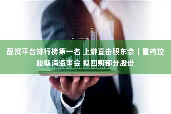 配资平台排行榜第一名 上游直击股东会｜重药控股取消监事会 拟回购部分股份