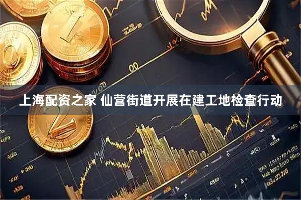 上海配资之家 仙营街道开展在建工地检查行动