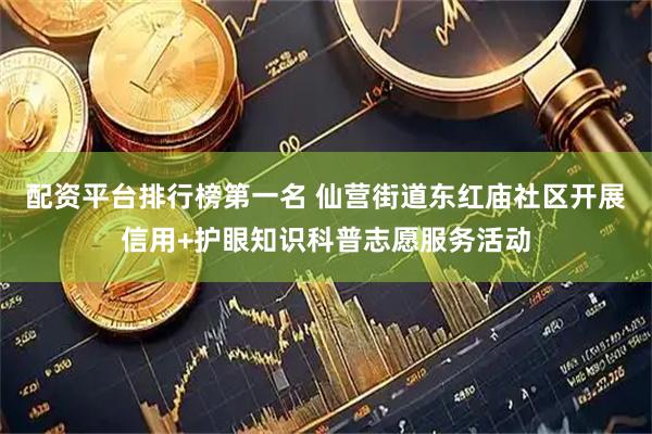 配资平台排行榜第一名 仙营街道东红庙社区开展信用+护眼知识科普志愿服务活动