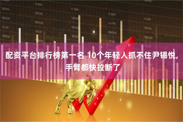 配资平台排行榜第一名 10个年轻人抓不住尹锡悦, 手臂都快拉断了