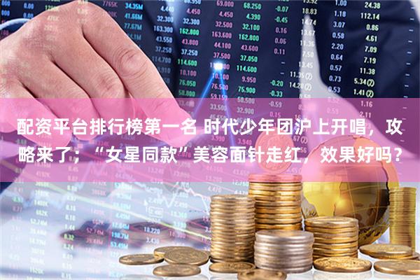 配资平台排行榜第一名 时代少年团沪上开唱，攻略来了；“女星同款”美容面针走红，效果好吗？