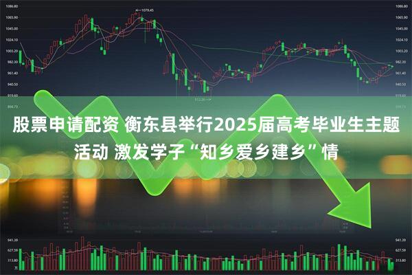 股票申请配资 衡东县举行2025届高考毕业生主题活动 激发学子“知乡爱乡建乡”情