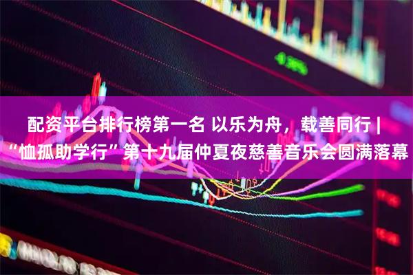 配资平台排行榜第一名 以乐为舟，载善同行 | “恤孤助学行”第十九届仲夏夜慈善音乐会圆满落幕