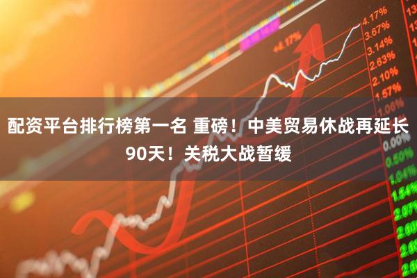 配资平台排行榜第一名 重磅！中美贸易休战再延长90天！关税大战暂缓