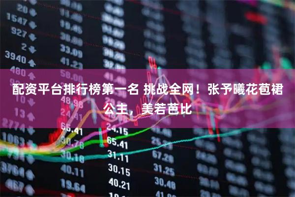 配资平台排行榜第一名 挑战全网！张予曦花苞裙公主，美若芭比
