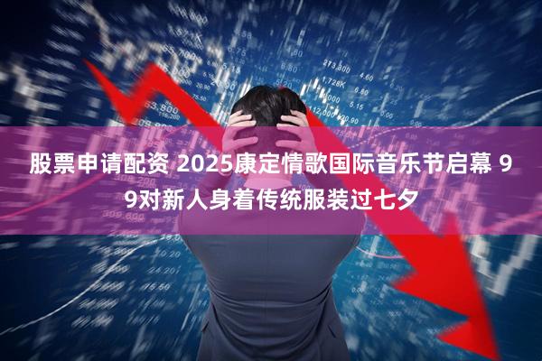 股票申请配资 2025康定情歌国际音乐节启幕 99对新人身着传统服装过七夕