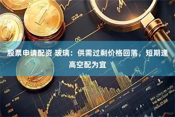 股票申请配资 玻璃：供需过剩价格回落，短期逢高空配为宜