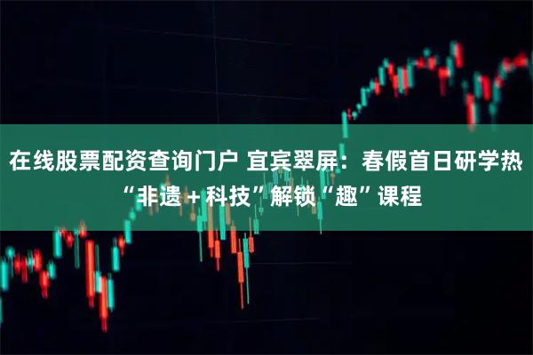 在线股票配资查询门户 宜宾翠屏：春假首日研学热 “非遗＋科技”解锁“趣”课程