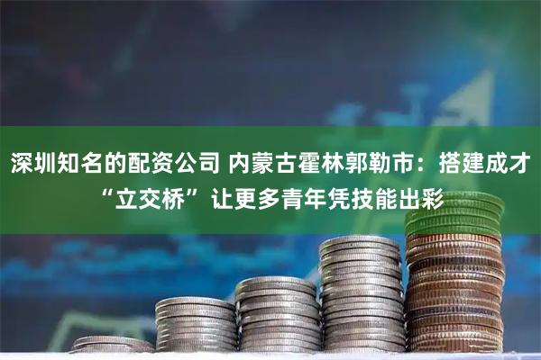 深圳知名的配资公司 内蒙古霍林郭勒市：搭建成才“立交桥” 让更多青年凭技能出彩