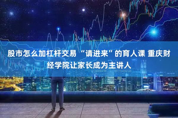 股市怎么加杠杆交易 “请进来”的育人课 重庆财经学院让家长成为主讲人