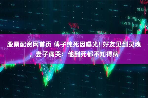 股票配资网首页 傅子纯死因曝光! 好友见到灵魂，妻子痛哭：他到死都不知得病