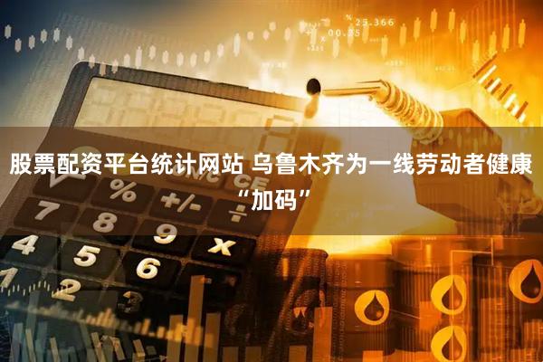 股票配资平台统计网站 乌鲁木齐为一线劳动者健康“加码”