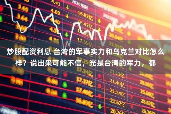 炒股配资利息 台湾的军事实力和乌克兰对比怎么样？说出来可能不信，光是台湾的军力，都