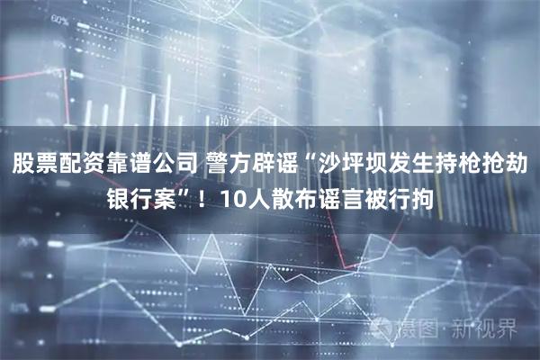 股票配资靠谱公司 警方辟谣“沙坪坝发生持枪抢劫银行案”！10人散布谣言被行拘