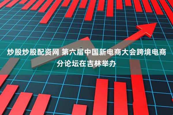 炒股炒股配资网 第六届中国新电商大会跨境电商分论坛在吉林举办