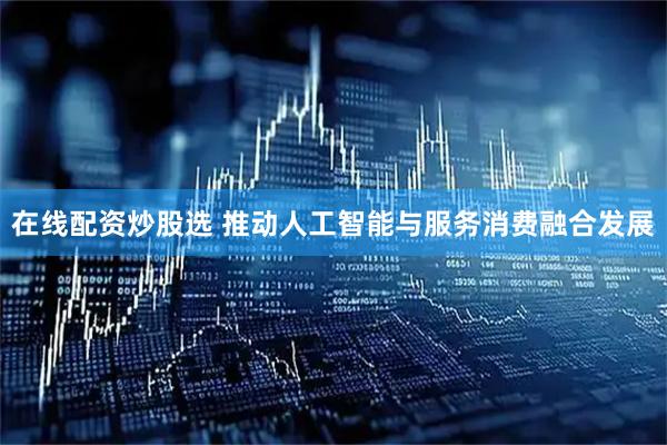 在线配资炒股选 推动人工智能与服务消费融合发展