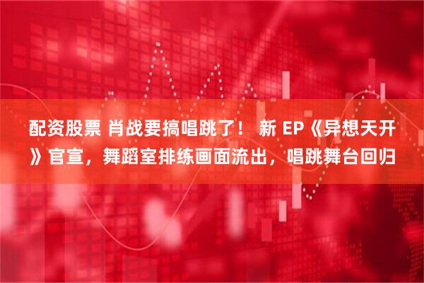 配资股票 肖战要搞唱跳了！ 新 EP《异想天开》官宣，舞蹈室排练画面流出，唱跳舞台回归
