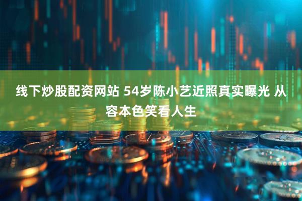 线下炒股配资网站 54岁陈小艺近照真实曝光 从容本色笑看人生