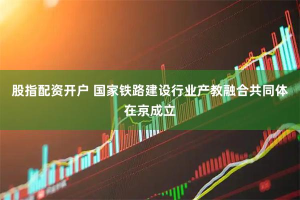 股指配资开户 国家铁路建设行业产教融合共同体在京成立