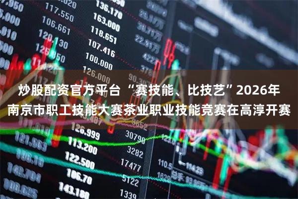 炒股配资官方平台 “赛技能、比技艺”2026年南京市职工技能大赛茶业职业技能竞赛在高淳开赛